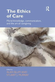 Title: The Ethics of Care: Moral Knowledge, Communication, and the Art of Caregiving / Edition 1, Author: Alan Blum
