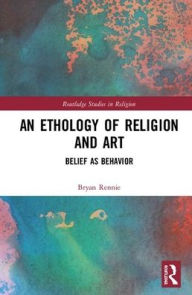 Title: An Ethology of Religion and Art: Belief as Behavior / Edition 1, Author: Bryan Rennie