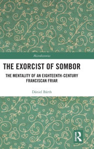 Title: The Exorcist of Sombor: The Mentality of an Eighteenth-Century Franciscan Friar / Edition 1, Author: Dániel Bárth