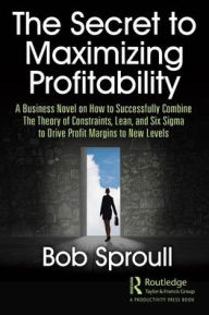 Title: The Secret to Maximizing Profitability: A Business Novel on How to Successfully Combine The Theory of Constraints, Lean, and Six Sigma to Drive Profit Margins to New Levels / Edition 1, Author: Bob Sproull