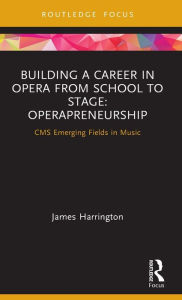Title: Building a Career in Opera from School to Stage: Operapreneurship: CMS Emerging Fields in Music, Author: James Harrington