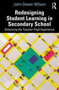 Title: Redesigning Student Learning in Secondary School: Enhancing the Teacher and Student Experience, Author: John Dewar Wilson