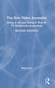 Title: The Solo Video Journalist: Doing It All and Doing It Well in TV Multimedia Journalism, Author: Matt Pearl