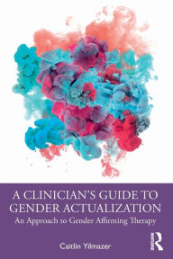 Title: A Clinician's Guide to Gender Actualization: An Approach to Gender Affirming Therapy, Author: Caitlin Yilmazer