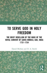 Title: To Serve God in Holy Freedom: The Brief Rebellion of the Nuns of the Royal Convent of Santa Mónica, Goa, India, 1731-1734, Author: Daniel Michon