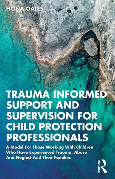 Trauma Informed Support And Supervision For Child Protection Professionals: A Model Those Working With Children Who Have Experienced Trauma, Abuse Neglect Their Families