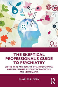Title: The Skeptical Professional's Guide to Psychiatry: On the Risks and Benefits of Antipsychotics, Antidepressants, Psychiatric Diagnoses, and Neuromania, Author: Charles E. Dean