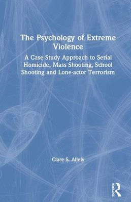 The Psychology of Extreme Violence: A Case Study Approach to Serial Homicide, Mass Shooting, School Shooting and Lone-actor Terrorism