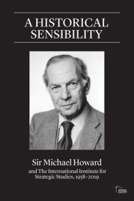 Title: A Historical Sensibility: Sir Michael Howard and The International Institute for Strategic Studies, 1958-2019, Author: Michael Howard