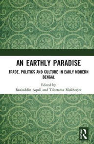 Title: An Earthly Paradise: Trade, Politics and Culture in Early Modern Bengal, Author: Raziuddin Aquil