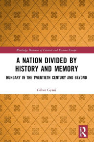 Title: A Nation Divided by History and Memory: Hungary in the Twentieth Century and Beyond, Author: Gábor Gyáni