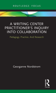 Title: A Writing Center Practitioner's Inquiry into Collaboration: Pedagogy, Practice, And Research, Author: Georganne Nordstrom