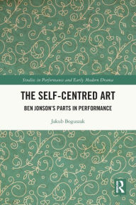 Title: The Self-Centred Art: Ben Jonson's Parts in Performance, Author: Jakub Boguszak