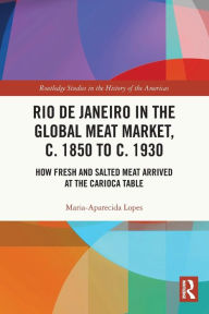Title: Rio de Janeiro in the Global Meat Market, c. 1850 to c. 1930: How Fresh and Salted Meat Arrived at the Carioca Table, Author: Maria-Aparecida Lopes