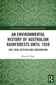 Title: An Environmental History of Australian Rainforests until 1939: Fire, Rain, Settlers and Conservation, Author: Warwick Frost