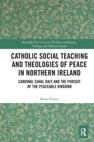 Title: Catholic Social Teaching and Theologies of Peace in Northern Ireland: Cardinal Cahal Daly and the Pursuit of the Peaceable Kingdom, Author: Maria Power