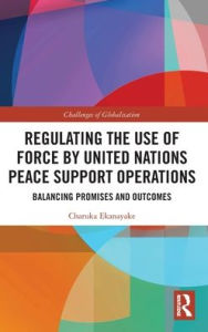 Title: Regulating the Use of Force by United Nations Peace Support Operations: Balancing Promises and Outcomes, Author: Charuka Ekanayake