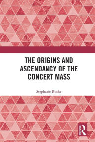 Title: The Origins and Ascendancy of the Concert Mass, Author: Stephanie Rocke