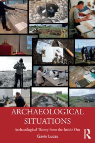 Title: Archaeological Situations: Archaeological Theory from the Inside Out, Author: Gavin Lucas