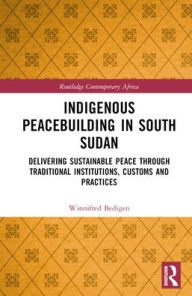 Title: Indigenous Peacebuilding in South Sudan: Delivering Sustainable Peace Through Traditional Institutions, Customs and Practices, Author: Winnifred Bedigen