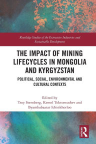 Title: The Impact of Mining Lifecycles in Mongolia and Kyrgyzstan: Political, Social, Environmental and Cultural Contexts, Author: Troy Sternberg