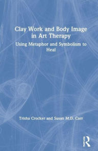 Title: Clay Work and Body Image in Art Therapy: Using Metaphor and Symbolism to Heal, Author: Trisha Crocker