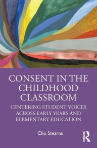 Title: Consent in the Childhood Classroom: Centering Student Voices Across Early Years and Elementary Education, Author: Clio Stearns