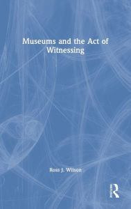 Title: Museums and the Act of Witnessing, Author: Ross J. Wilson