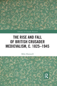 Title: The Rise and Fall of British Crusader Medievalism, c.1825-1945, Author: Mike Horswell