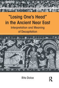 Title: Losing One's Head in the Ancient Near East: Interpretation and Meaning of Decapitation, Author: Rita Dolce