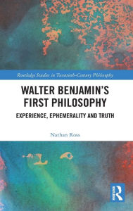 Title: Walter Benjamin's First Philosophy: Experience, Ephemerality and Truth, Author: Nathan Ross