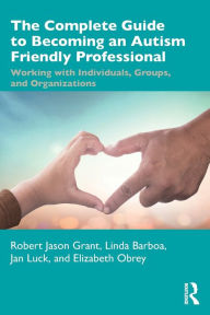 Title: The Complete Guide to Becoming an Autism Friendly Professional: Working with Individuals, Groups, and Organizations, Author: Robert Jason Grant