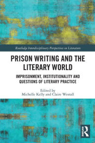Title: Prison Writing and the Literary World: Imprisonment, Institutionality and Questions of Literary Practice, Author: Michelle Kelly