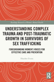 Title: Understanding Complex Trauma and Post-Traumatic Growth in Survivors of Sex Trafficking: Foregrounding Women's Voices for Effective Care and Prevention, Author: Heather Evans