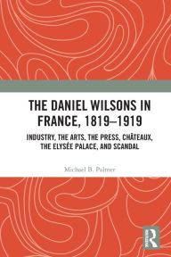 Title: The Daniel Wilsons in France, 1819-1919: Industry, the Arts, the Press, Châteaux, the Elysée Palace, and Scandal, Author: Michael B. Palmer