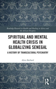 Title: Spiritual and Mental Health Crisis in Globalizing Senegal: A History of Transcultural Psychiatry, Author: Alice Bullard