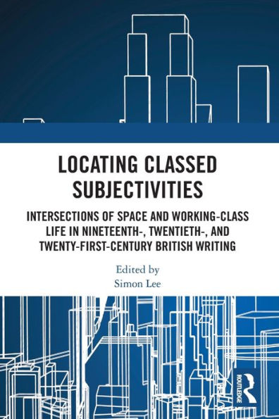 Locating Classed Subjectivities: Intersections of Space and Working-Class Life Nineteenth-, Twentieth-, Twenty-First-Century British Writing