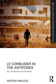 Title: Le Corbusier in the Antipodes: Art, Architecture and Urbanism, Author: Antony Moulis