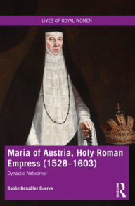 Title: Maria of Austria, Holy Roman Empress (1528-1603): Dynastic Networker, Author: Rubén González Cuerva