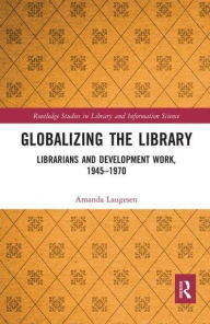 Title: Globalizing the Library: Librarians and Development Work, 1945-1970, Author: Amanda Laugesen