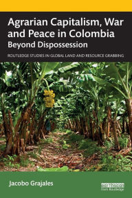 Title: Agrarian Capitalism, War and Peace in Colombia: Beyond Dispossession, Author: Jacobo Grajales