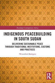 Title: Indigenous Peacebuilding in South Sudan: Delivering Sustainable Peace Through Traditional Institutions, Customs and Practices, Author: Winnifred Bedigen