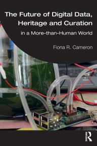 Title: The Future of Digital Data, Heritage and Curation: in a More-than-Human World, Author: Fiona R. Cameron