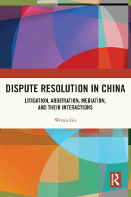 Title: Dispute Resolution in China: Litigation, Arbitration, Mediation and their Interactions, Author: Weixia Gu