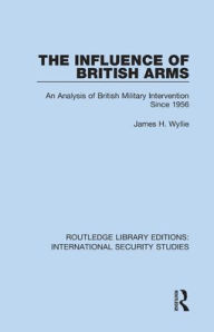 Title: The Influence of British Arms: An Analysis of British Military Intervention Since 1956, Author: James H. Wyllie