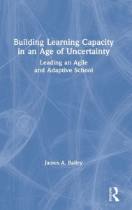 Title: Building Learning Capacity in an Age of Uncertainty: Leading an Agile and Adaptive School, Author: James A. Bailey