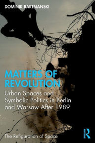 Title: Matters of Revolution: Urban Spaces and Symbolic Politics in Berlin and Warsaw After 1989, Author: Dominik Bartmanski