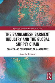 Title: The Bangladesh Garment Industry and the Global Supply Chain: Choices and Constraints of Management, Author: Shahidur Rahman