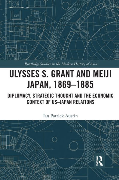 Ulysses S. Grant and Meiji Japan, 1869-1885: Diplomacy, Strategic Thought and the Economic Context of US-Japan Relations