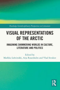 Title: Visual Representations of the Arctic: Imagining Shimmering Worlds in Culture, Literature and Politics, Author: Markku Lehtimäki